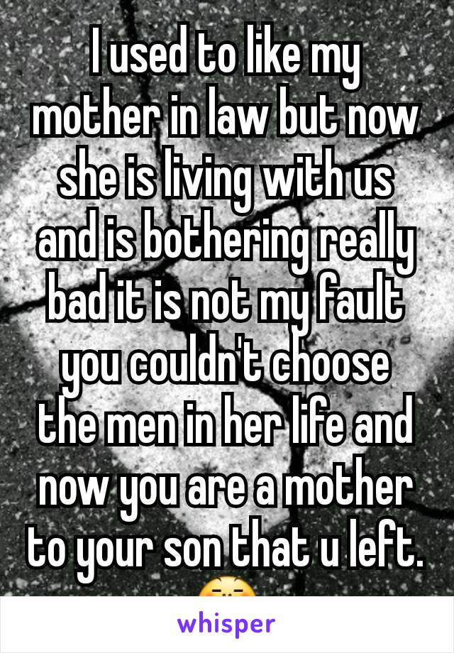 I used to like my mother in law but now she is living with us and is bothering really bad it is not my fault you couldn't choose the men in her life and now you are a mother to your son that u left.😤