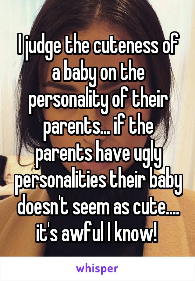 I judge the cuteness of a baby on the personality of their parents... if the parents have ugly personalities their baby doesn't seem as cute.... it's awful I know! 