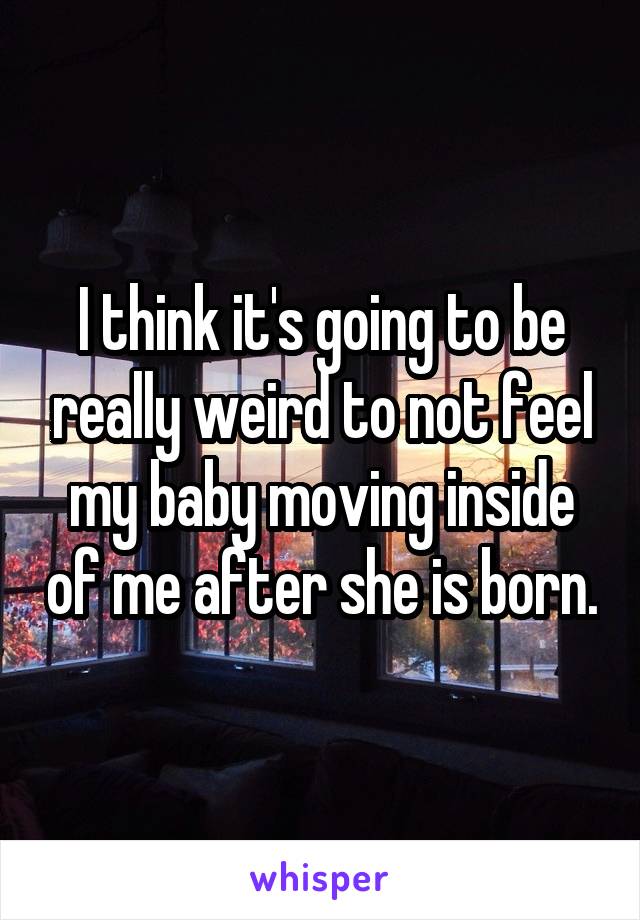 I think it's going to be really weird to not feel my baby moving inside of me after she is born.