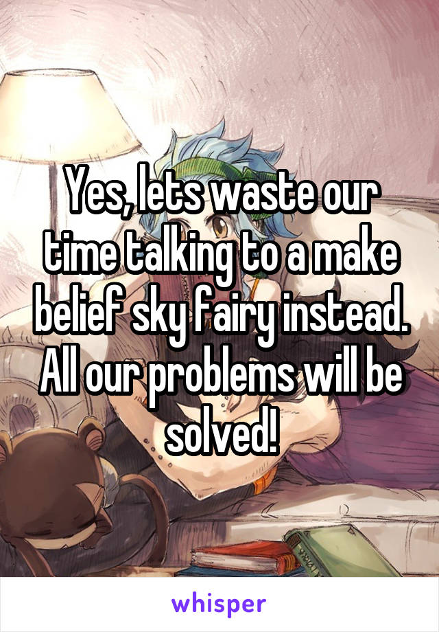 Yes, lets waste our time talking to a make belief sky fairy instead. All our problems will be solved!