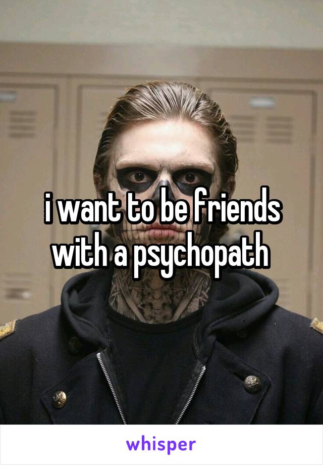 i want to be friends with a psychopath 