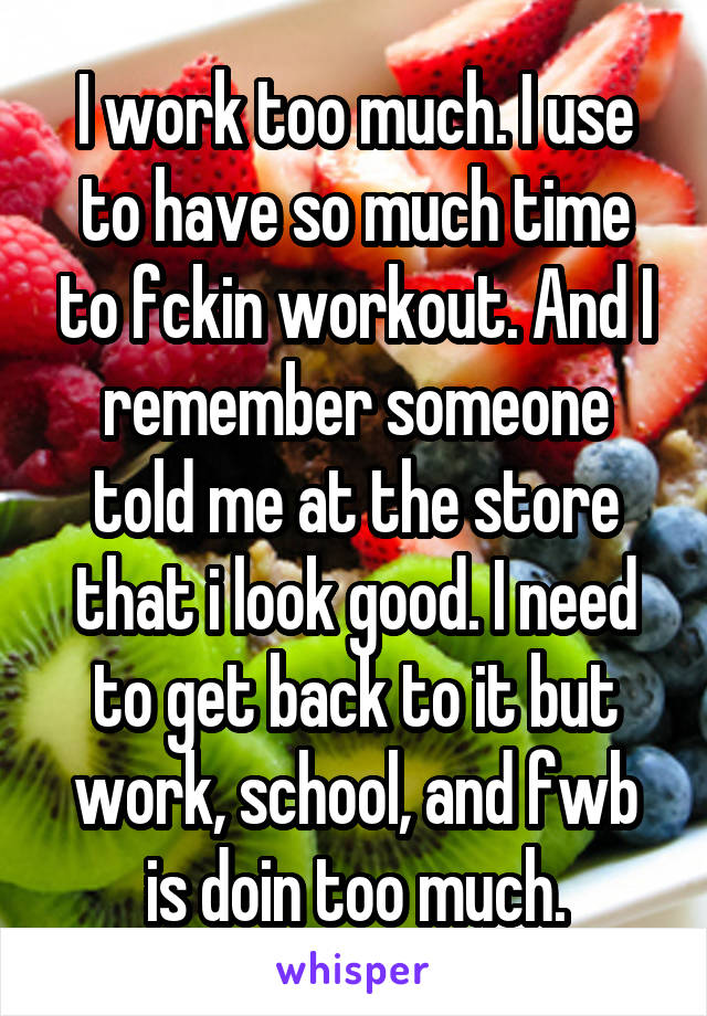 I work too much. I use to have so much time to fckin workout. And I remember someone told me at the store that i look good. I need to get back to it but work, school, and fwb is doin too much.