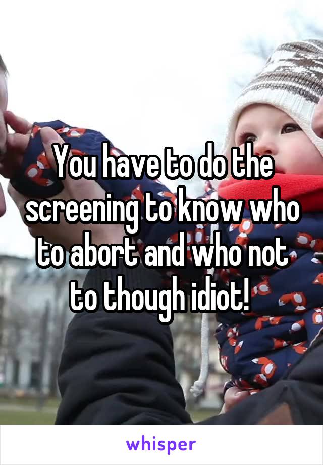 You have to do the screening to know who to abort and who not to though idiot! 