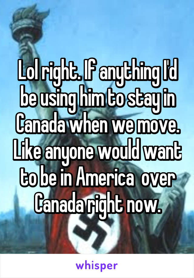 Lol right. If anything I'd be using him to stay in Canada when we move. Like anyone would want to be in America  over Canada right now.