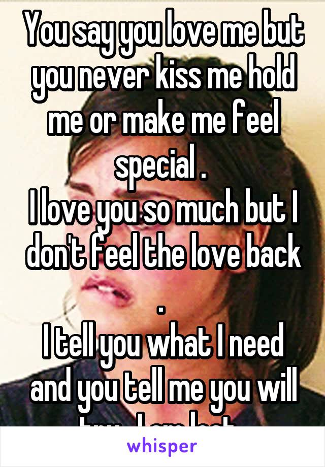 You say you love me but you never kiss me hold me or make me feel special . 
I love you so much but I don't feel the love back . 
I tell you what I need and you tell me you will try . I am lost .