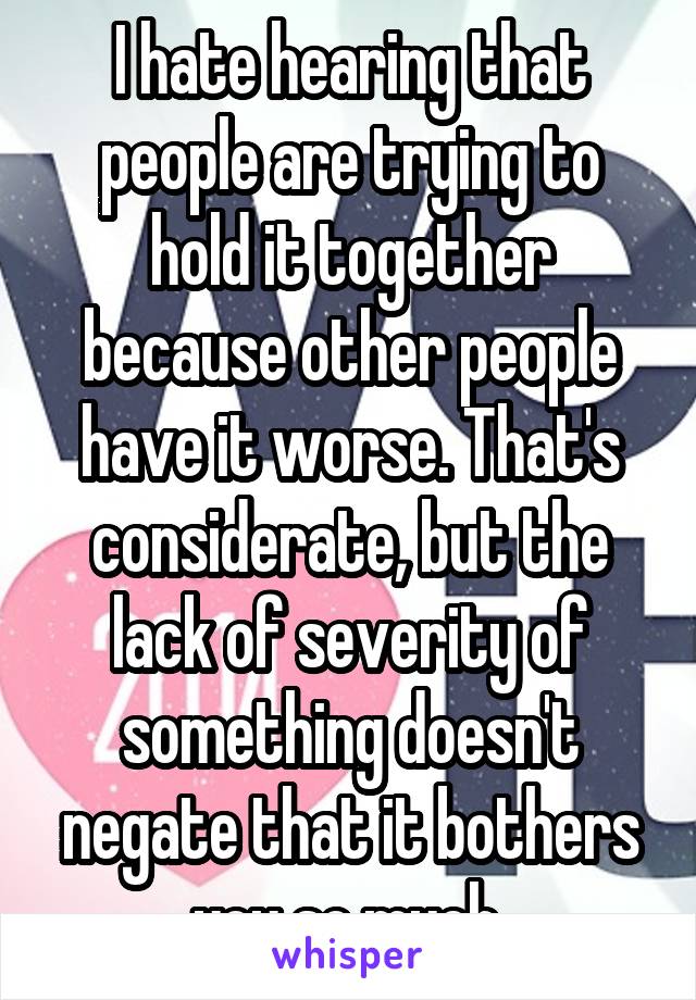 I hate hearing that people are trying to hold it together because other people have it worse. That's considerate, but the lack of severity of something doesn't negate that it bothers you so much.