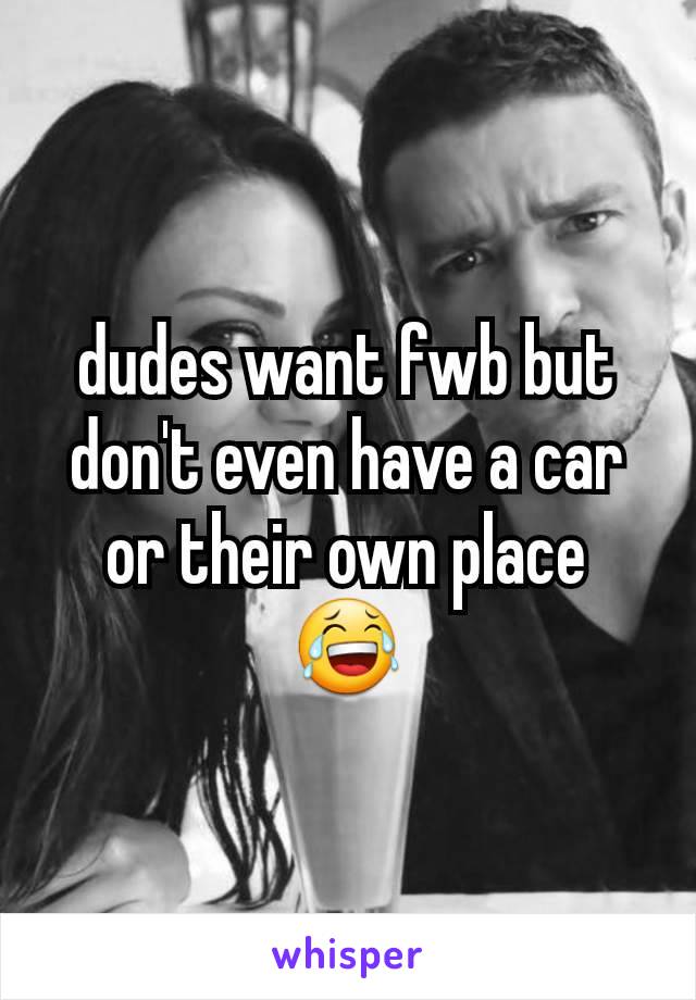 dudes want fwb but don't even have a car or their own place 😂