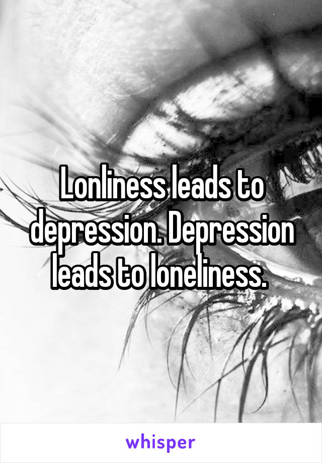 Lonliness leads to depression. Depression leads to loneliness. 