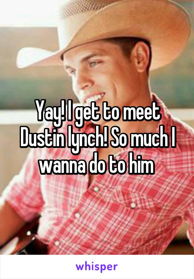 Yay! I get to meet Dustin lynch! So much I wanna do to him 