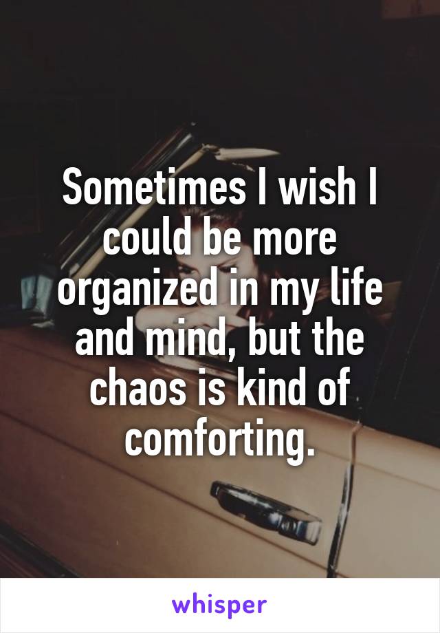 Sometimes I wish I could be more organized in my life and mind, but the chaos is kind of comforting.