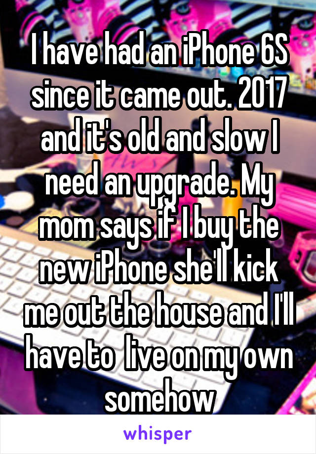 I have had an iPhone 6S since it came out. 2017 and it's old and slow I need an upgrade. My mom says if I buy the new iPhone she'll kick me out the house and I'll have to  live on my own somehow