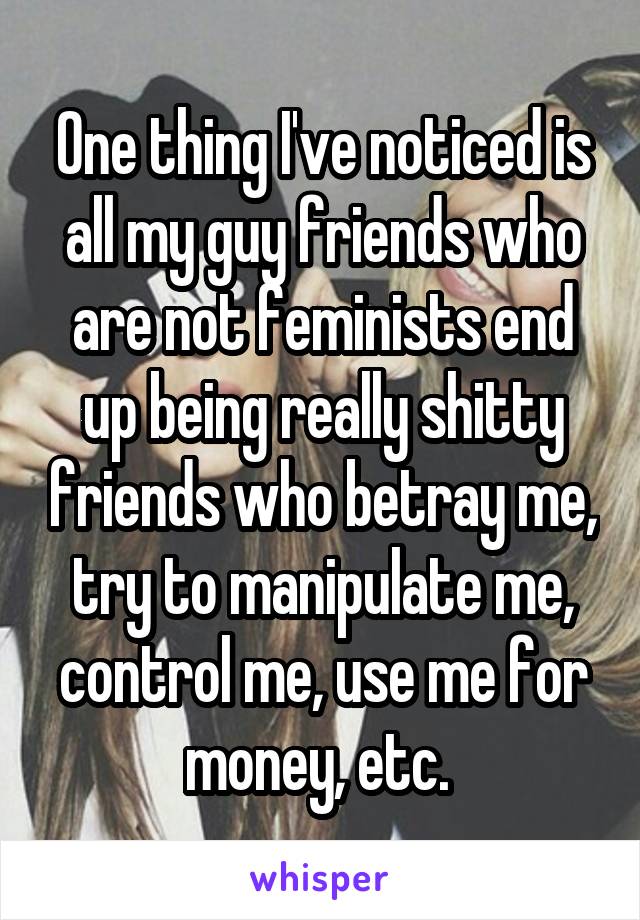 One thing I've noticed is all my guy friends who are not feminists end up being really shitty friends who betray me, try to manipulate me, control me, use me for money, etc. 