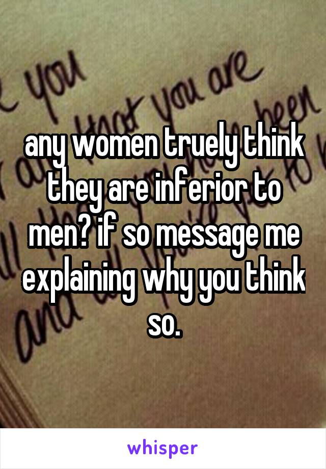 any women truely think they are inferior to men? if so message me explaining why you think so.