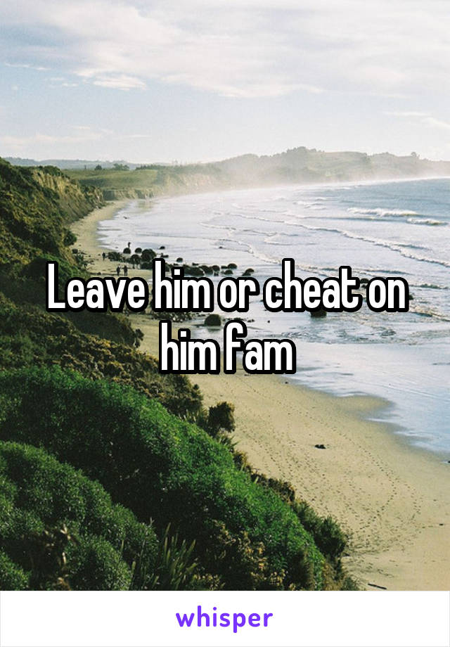 Leave him or cheat on him fam