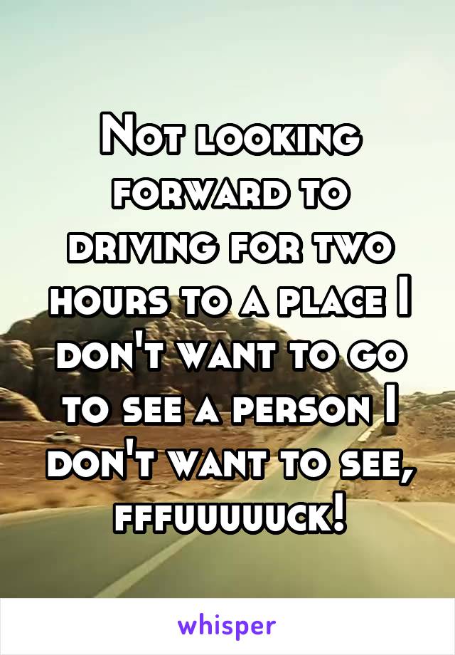 Not looking forward to driving for two hours to a place I don't want to go to see a person I don't want to see, fffuuuuuck!