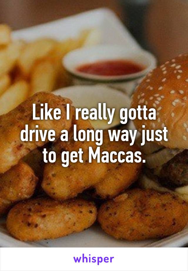 Like I really gotta drive a long way just to get Maccas.