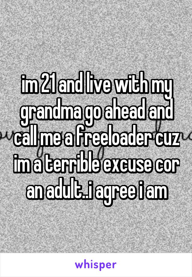 im 21 and live with my grandma go ahead and call me a freeloader cuz im a terrible excuse cor an adult..i agree i am