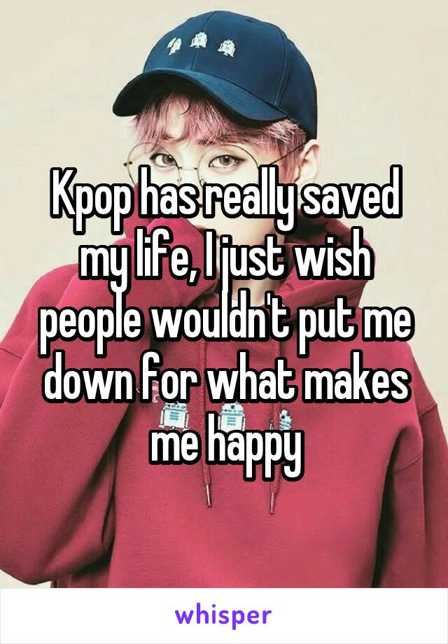 Kpop has really saved my life, I just wish people wouldn't put me down for what makes me happy