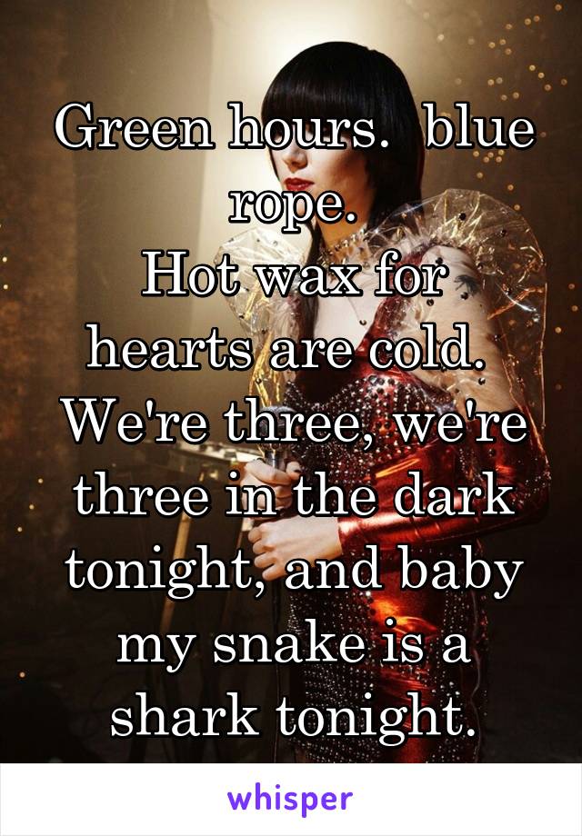 Green hours.  blue rope.
Hot wax for hearts are cold.  We're three, we're three in the dark tonight, and baby my snake is a shark tonight.