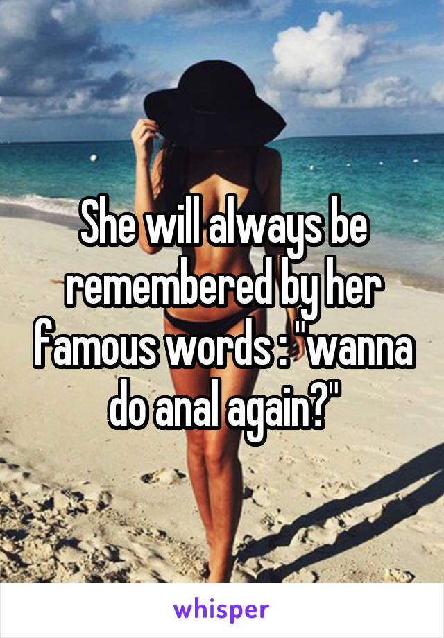 She will always be remembered by her famous words : "wanna do anal again?"