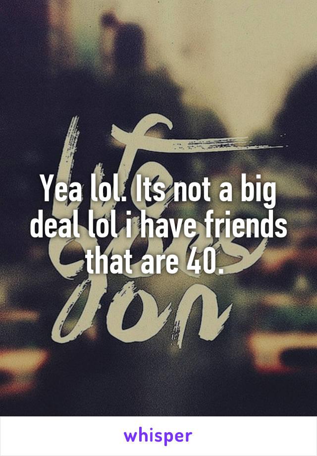 Yea lol. Its not a big deal lol i have friends that are 40. 