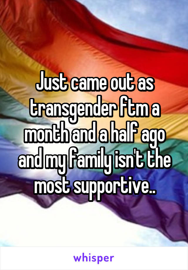 Just came out as transgender ftm a month and a half ago and my family isn't the most supportive..