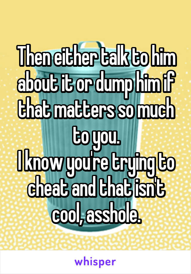 Then either talk to him about it or dump him if that matters so much to you.
I know you're trying to cheat and that isn't cool, asshole.