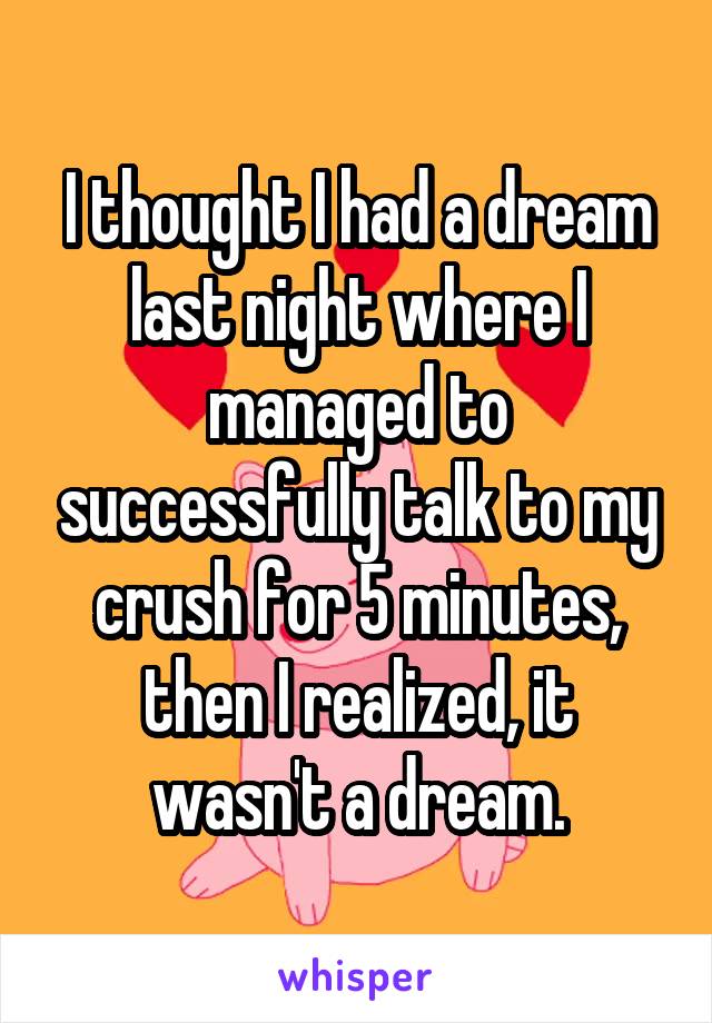 I thought I had a dream last night where I managed to successfully talk to my crush for 5 minutes, then I realized, it wasn't a dream.