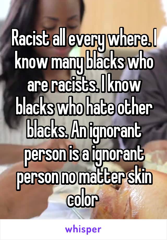 Racist all every where. I know many blacks who are racists. I know blacks who hate other blacks. An ignorant person is a ignorant person no matter skin color 