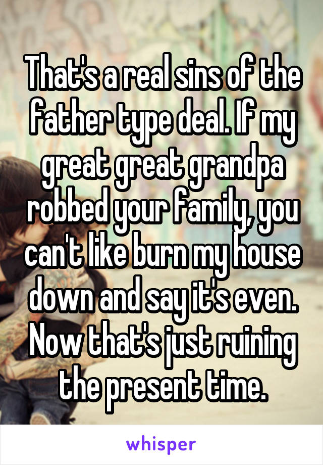 That's a real sins of the father type deal. If my great great grandpa robbed your family, you can't like burn my house down and say it's even. Now that's just ruining the present time.