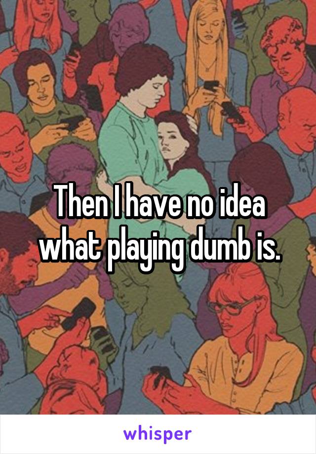 Then I have no idea what playing dumb is.