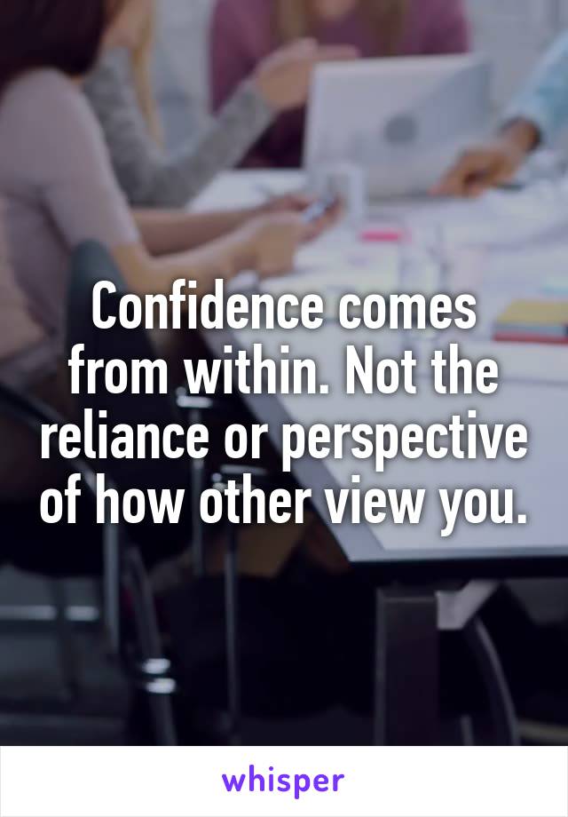 Confidence comes from within. Not the reliance or perspective of how other view you.