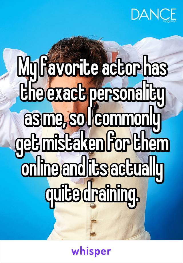 My favorite actor has the exact personality as me, so I commonly get mistaken for them online and its actually quite draining.