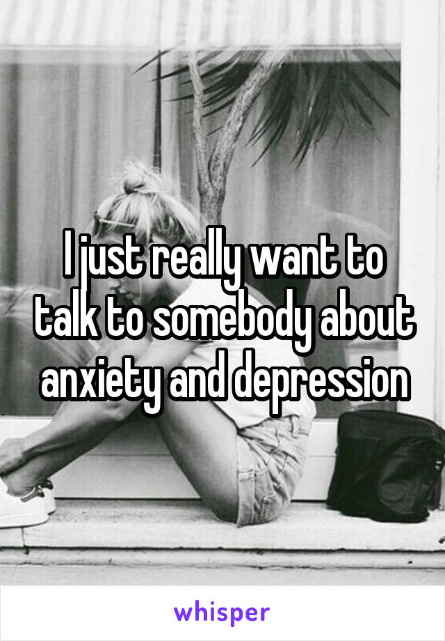 I just really want to talk to somebody about anxiety and depression