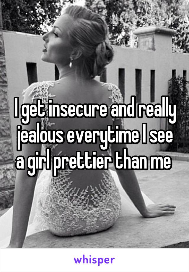 I get insecure and really jealous everytime I see a girl prettier than me 