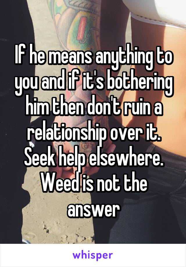 If he means anything to you and if it's bothering him then don't ruin a relationship over it. Seek help elsewhere. Weed is not the answer