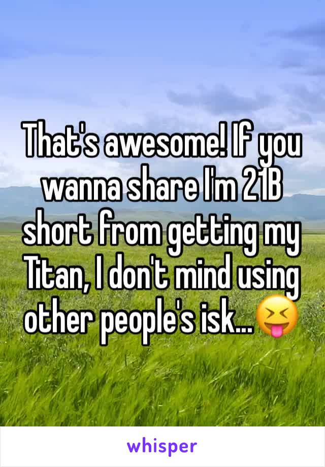 That's awesome! If you wanna share I'm 21B short from getting my Titan, I don't mind using other people's isk...😝