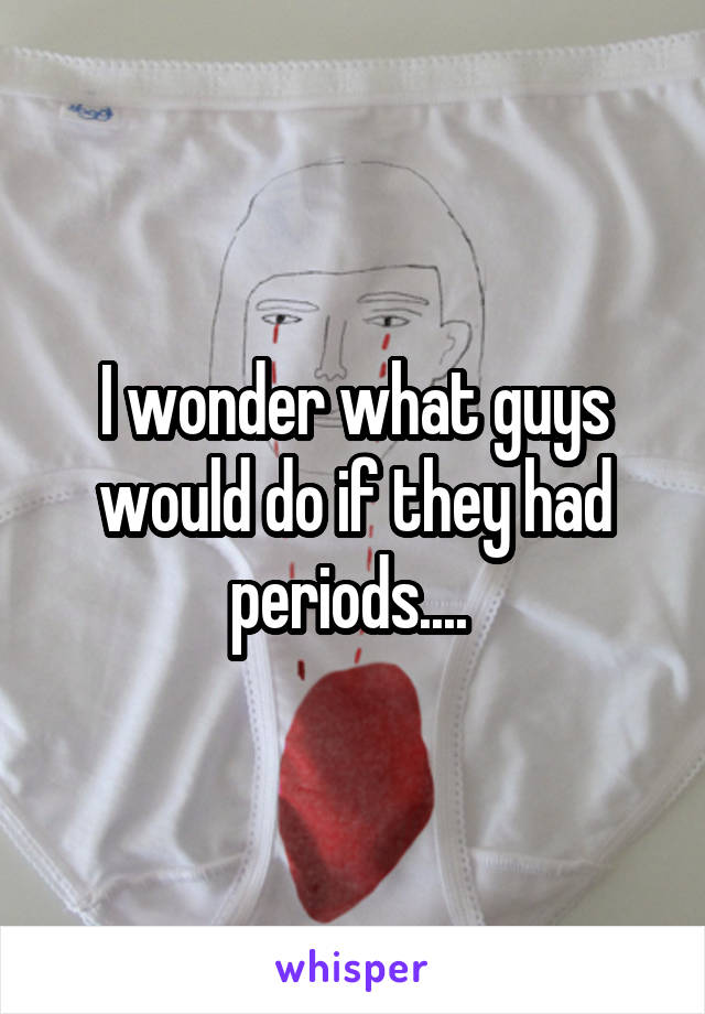 I wonder what guys would do if they had periods.... 