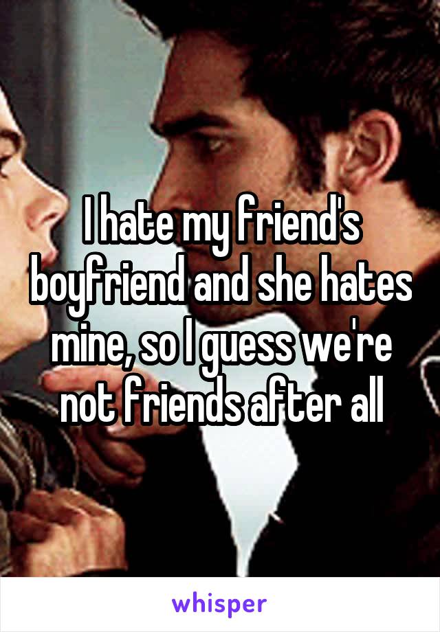 I hate my friend's boyfriend and she hates mine, so I guess we're not friends after all