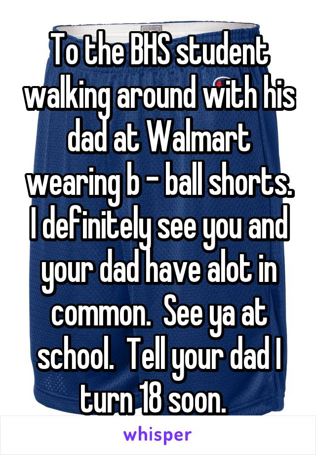 To the BHS student walking around with his dad at Walmart wearing b - ball shorts. I definitely see you and your dad have alot in common.  See ya at school.  Tell your dad I turn 18 soon.  