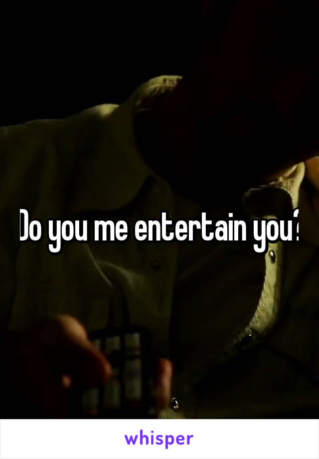 Do you me entertain you?