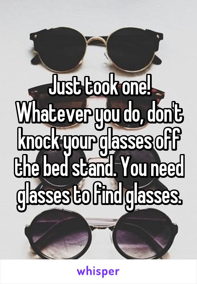 Just took one! Whatever you do, don't knock your glasses off the bed stand. You need glasses to find glasses.