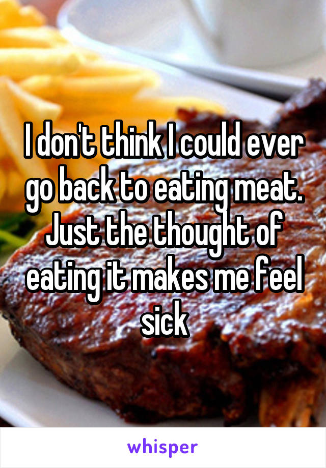 I don't think I could ever go back to eating meat. Just the thought of eating it makes me feel sick