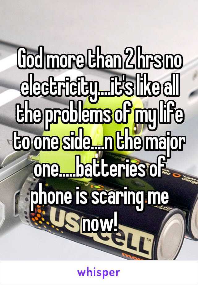 God more than 2 hrs no electricity....it's like all the problems of my life to one side....n the major one.....batteries of phone is scaring me now!