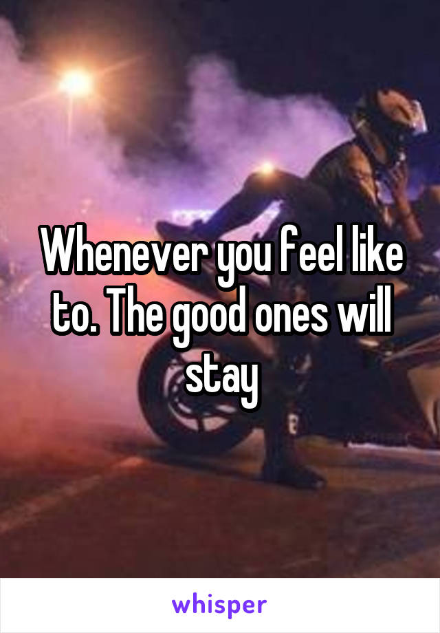 Whenever you feel like to. The good ones will stay