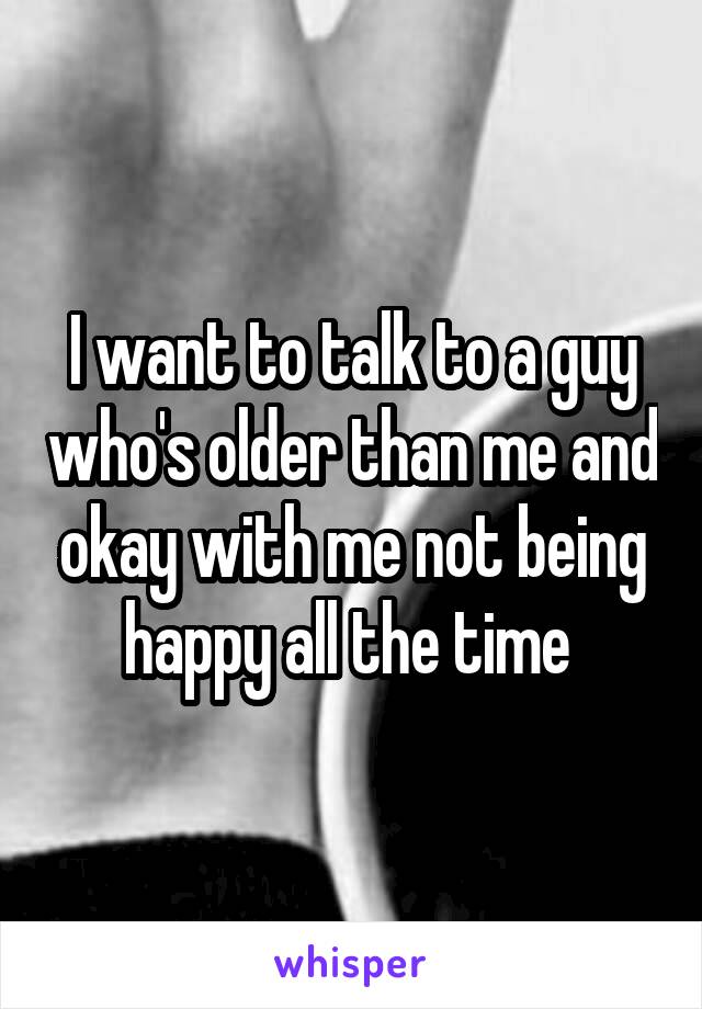 I want to talk to a guy who's older than me and okay with me not being happy all the time 