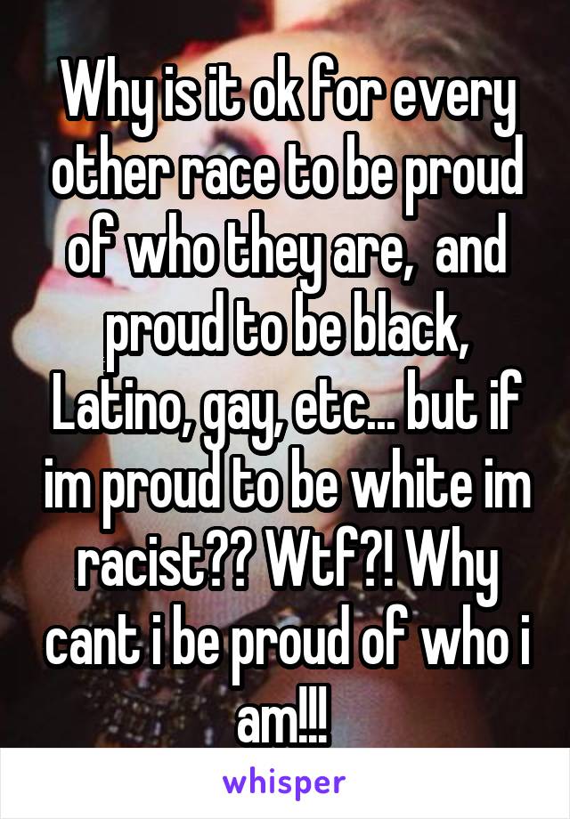 Why is it ok for every other race to be proud of who they are,  and proud to be black, Latino, gay, etc... but if im proud to be white im racist?? Wtf?! Why cant i be proud of who i am!!! 