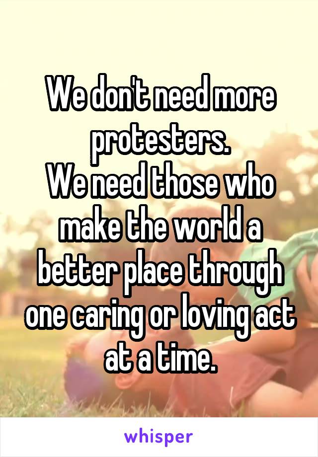 We don't need more protesters.
We need those who make the world a better place through one caring or loving act at a time.