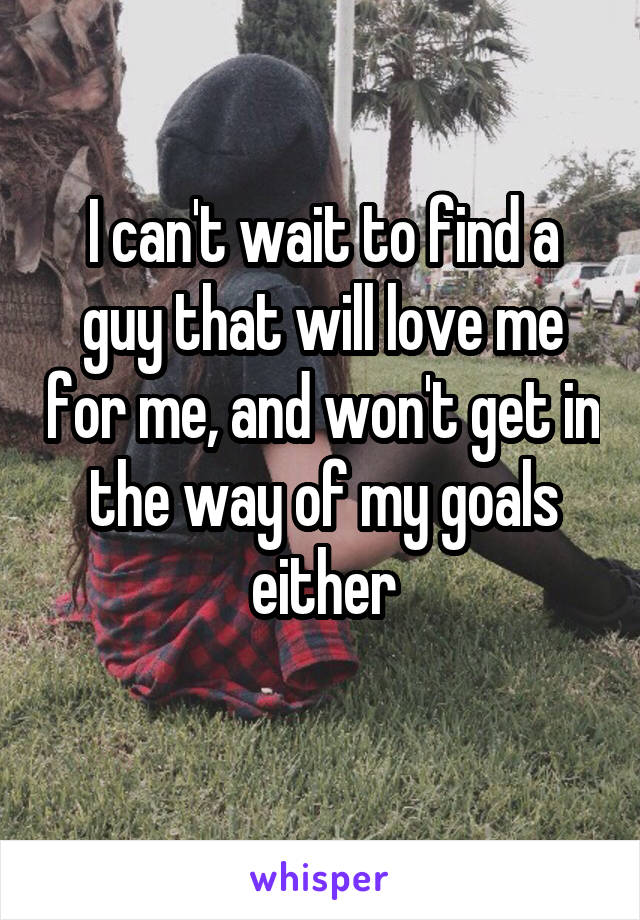 I can't wait to find a guy that will love me for me, and won't get in the way of my goals either
