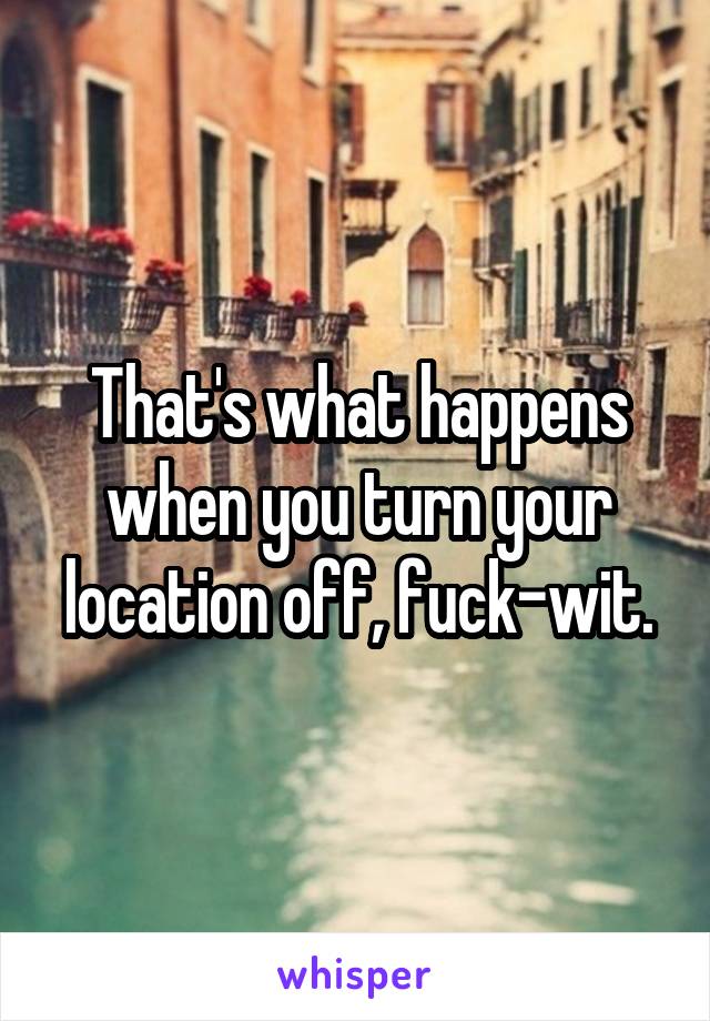 That's what happens when you turn your location off, fuck-wit.